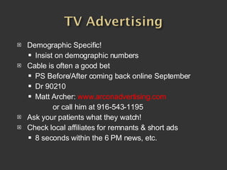 Demographic Specific! Insist on demographic numbers Cable is often a good bet PS Before/After coming back online September Dr 90210  Matt Archer:   www.arconadvertising.com or call him at 916-543-1195 Ask your patients what they watch!  Check local affiliates for remnants & short ads 8 seconds within the 6 PM news, etc.  