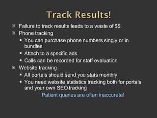 Failure to track results leads to a waste of $$ Phone tracking You can purchase phone numbers singly or in bundles Attach to a specific ads Calls can be recorded for staff evaluation Website tracking All portals should send you stats monthly You need website statistics tracking both for portals and your own SEO tracking Patient queries are often inaccurate!   