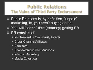 Public Relations is, by definition, “unpaid” marketing, ie, you aren’t buying an ad. You will “spend” time (=money) getting PR PR consists of Involvement in Community Events Cross Channel Affiliates Seminars Sponsorships/Silent Auctions Internal Marketing Media Coverage 
