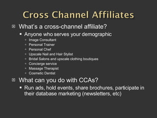 What’s a cross-channel affiliate? Anyone who serves your demographic Image Consultant Personal Trainer Personal Chef Upscale Nail and Hair Stylist Bridal Salons and upscale clothing boutiques Concierge service Massage Therapist Cosmetic Dentist What can you do with CCAs? Run ads, hold events, share brochures, participate in their database marketing (newsletters, etc) 