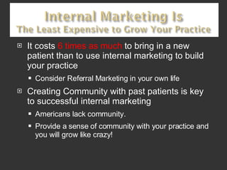 It costs  6 times as much  to bring in a new patient than to use internal marketing to build your practice Consider Referral Marketing in your own life Creating Community with past patients is key to successful internal marketing Americans lack community.  Provide a sense of community with your practice and you will grow like crazy!  