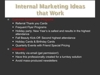 Customer Appreciation Programs Referral Thank you Cards Frequent Flyer Programs Holiday party: New Year’s is safest and results in the highest attendance Fall Beauty Kick-Off: Second highest attendance Holiday Cards & Birthday Cards Quarterly Events with Friend Special Pricing Newsletter Monthly via email (get permission!) Have this professionally created for a turnkey solution Avoid mass-produced newsletters 
