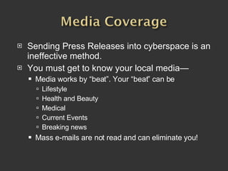Sending Press Releases into cyberspace is an ineffective method.  You must get to know your local media— Media works by “beat”. Your “beat” can be Lifestyle Health and Beauty Medical Current Events Breaking news Mass e-mails are not read and can eliminate you!   