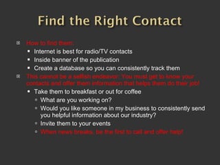 How to find them:  Internet is best for radio/TV contacts Inside banner of the publication Create a database so you can consistently track them This cannot be a selfish endeavor: You must get to know your contacts and offer them information that helps them do their job! Take them to breakfast or out for coffee What are you working on?  Would you like someone in my business to consistently send you helpful information about our industry? Invite them to your events When news breaks, be the first to call and offer help!  