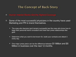 Human Interest Stories Get the Highest Coverage Some of the most successful physicians in the country have used Marketing and PR to brand themselves.  The ones who become (and remain) successful are the ones who know how to keep their personal brand  consistent  and treat their press relationships like gold. Determine what you want to be known for, build your contacts and attack it every day.  One major press piece can be the difference between  $1 Million and $5 Million in business over the next 12 months. 
