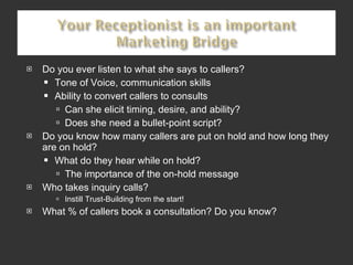 Do you ever listen to what she says to callers? Tone of Voice, communication skills Ability to convert callers to consults Can she elicit timing, desire, and ability? Does she need a bullet-point script? Do you know how many callers are put on hold and how long they are on hold? What do they hear while on hold?  The importance of the on-hold message Who takes inquiry calls?  Instill Trust-Building from the start!  What % of callers book a consultation? Do you know? 