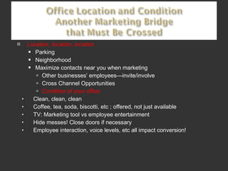 Location, location, location Parking Neighborhood Maximize contacts near you when marketing Other businesses’ employees—invite/involve Cross Channel Opportunities Condition of your office Clean, clean, clean Coffee, tea, soda, biscotti, etc ; offered, not just available TV: Marketing tool vs employee entertainment Hide messes! Close doors if necessary Employee interaction, voice levels, etc all impact conversion!  