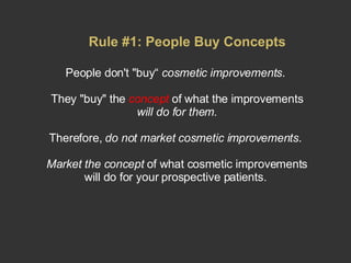 People don't "buy“  cosmetic improvements .  They "buy" the  concept  of what the improvements  will do for them. Therefore,  do not market cosmetic improvements .  Market the concept  of what cosmetic improvements will do for your prospective patients.  Rule #1: People Buy Concepts 