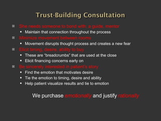 She needs someone to bond with: a guide, mentor Maintain that connection throughout the process Minimize movement between rooms Movement disrupts thought process and creates a new fear Elicit timing, desire, ability to buy These are “breadcrumbs” that are used at the close Elicit financing concerns early on Be sincerely interested in patient’s story Find the emotion that motivates desire Tie the emotion to timing, desire and ability Help patient visualize results and tie to emotion We purchase  emotionally  and justify  rationally 