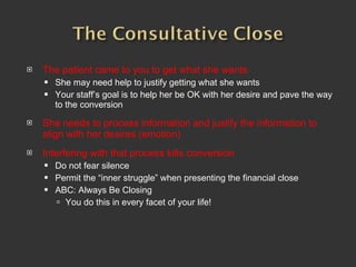 The patient came to you to get what she wants She may need help to justify getting what she wants Your staff’s goal is to help her be OK with her desire and pave the way to the conversion She needs to process information and justify the information to align with her desires (emotion) Interfering with that process kills conversion Do not fear silence Permit the “inner struggle” when presenting the financial close  ABC: Always Be Closing You do this in every facet of your life!  