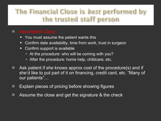 Assumptive Close You must assume the patient wants this Confirm date availability, time from work, trust in surgeon Confirm support is available At the procedure: who will be coming with you? After the procedure: home help, childcare, etc.  Ask patient if she knows approx cost of the procedure(s) and if she’d like to put part of it on financing, credit card, etc. “Many of our patients”… Explain pieces of pricing before showing figures Assume the close and get the signature & the check 