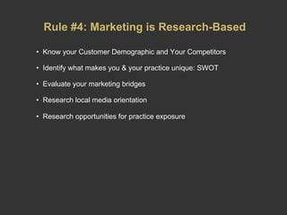 Rule #4: Marketing is Research-Based Know your Customer Demographic and Your Competitors Identify what makes you & your practice unique: SWOT Evaluate your marketing bridges Research local media orientation Research opportunities for practice exposure   