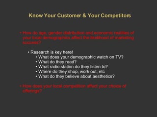 Know Your Customer & Your Competitors How do age, gender distribution and economic realities of your local demographics affect the likelihood of marketing success?  Research is key here! What does your demographic watch on TV? What do they read? What radio station do they listen to? Where do they shop, work out, etc What do they believe about aesthetics?  How does your local competition affect your choice of offerings? 