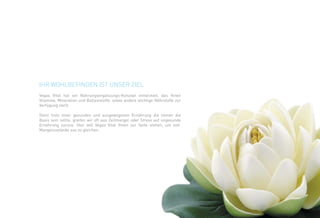 Ihr Wohlbefinden ist unser Ziel 
Vegas Vital hat ein Nahrungsergänzungs-Konzept entwickelt, das Ihnen 
Vitamine, Mineralien und Ballaststoffe, sowie andere wichtige Nährstoffe zur 
Verfügung stellt. 
Denn trotz einer gesunden und ausgewogenen Ernährung die immer die 
Basis sein sollte, greifen wir oft aus Zeitmangel oder Stress auf ungesunde 
Ernährung zurück. Hier will Vegas Vital Ihnen zur Seite stehen, um evtl. 
Mangelzustände aus zu gleichen. 
 