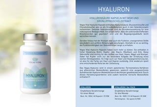 HYALURON 
Hyaluronsäure Kapseln mit MSM und 
Grünlippmuschelextrakt 
Vegas Vital Hyaluron Kapseln enthalten Hyaluronsäure, Glucosominsulfat und 
Chondrotinsulfat, wie sie als Grundsubstanzen auch in den Gelenkknorpeln 
vorkommen. Gesunde Gelenkknorpel sind die Grundvoraussetzung für eine 
reibungslose Beweglichkeit. Sie sorgen dafür, dass die aufeinandertreffenden 
Knochenenden gut gepolstert sind und die Begwegungsabläufe leicht 
verrichten können. 
Darüber hinaus hat der Knorpel aber auch die Funktion, unangenehme Stöße 
abzufedern und größere Belastungen abzufangen. Deshalb ist es so wichtig, 
die Funktionsfähigkeit der Gelenkknorpel lange zu erhalten. 
Vegas Vital Hyaluron Kapseln haben noch mehr zu bieten: Sie enthalten in 
hoher Dosierung Biotin, Kupfer, Jod, Niacin, Riboflavin und Zink. Diese 
Nährstoffe sind wichtig für den Aufbau von Haut, Haare, Nägel und Knorpel. 
Dabei hat Kupfer nicht nur die besondere Aufgabe der Erhaltung eines 
starken Bindegewebes. Es trägt auch zur Haar-und Hautpigmentierung bei, 
ist also für die Farbe von Haut und Haaren zuständig. Zink wiederum spielt 
eine entscheidende Rolle bei der Zellteilung. 
Das Vegas-Hyaluron wird in einem patentierten Fermentations-Verfahren 
aus pflanzlichen Bestandteilen gewonnen, wodurch eine ausgezeichnete 
Aufnahme der Hyaluron-Molekühle durch den Körper gewähleistet wird. Durch 
dieses Herstellungsverfahren sind zudem keinerlei tierische Bestandteile 
enthalten!!! 
HYALURON HYALURON | 3er PACK 
Empfohlene Verzehrmenge 
für einen Monat 
Best.-Nr.: 5004 | 60 Kapseln | 29,90E 
Empfohlene Verzehrmenge 
für drei Monate 
Best.-Nr.: 5005 | 3 X 60 Kapseln | 81,00E 
(Vorteilspreis - Sie sparen 8,70E) 
 