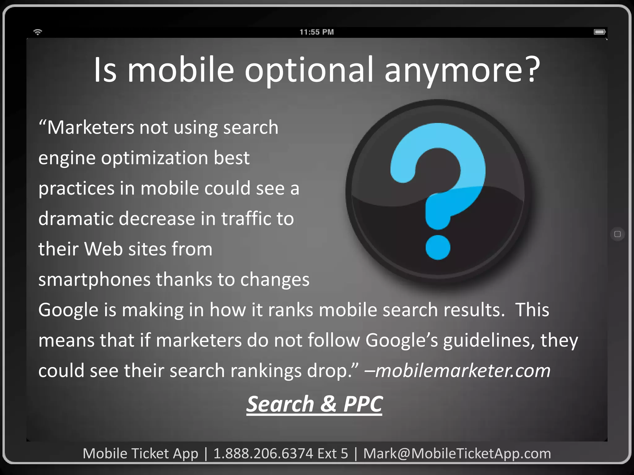 Is mobile optional anymore?
“Marketers not using search
engine optimization best
practices in mobile could see a
dramatic decrease in traffic to
their Web sites from
smartphones thanks to changes
Google is making in how it ranks mobile search results. This
means that if marketers do not follow Google’s guidelines, they
could see their search rankings drop.” –mobilemarketer.com

Search & PPC
Mobile Ticket App | 1.888.206.6374 Ext 5 | Mark@MobileTicketApp.com

 