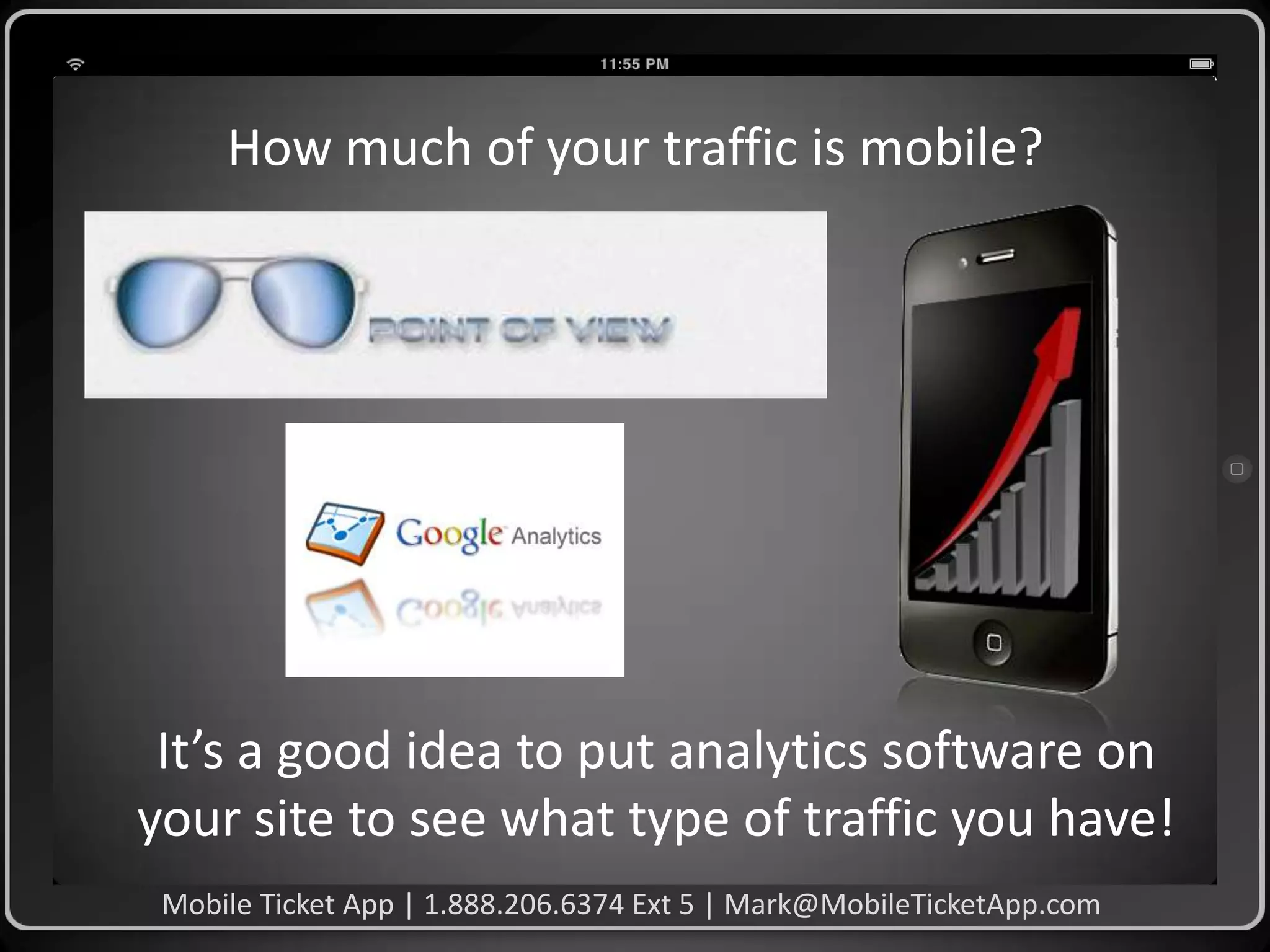 How much of your traffic is mobile?

It’s a good idea to put analytics software on
your site to see what type of traffic you have!
Mobile Ticket App | 1.888.206.6374 Ext 5 | Mark@MobileTicketApp.com

 