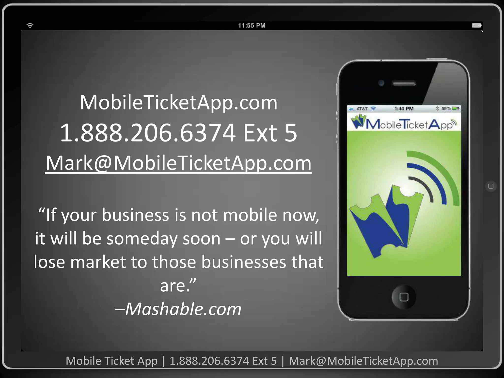 MobileTicketApp.com

1.888.206.6374 Ext 5
Mark@MobileTicketApp.com
“If your business is not mobile now,
it will be someday soon – or you will
lose market to those businesses that
are.”
–Mashable.com
Mobile Ticket App | 1.888.206.6374 Ext 5 | Mark@MobileTicketApp.com

 
