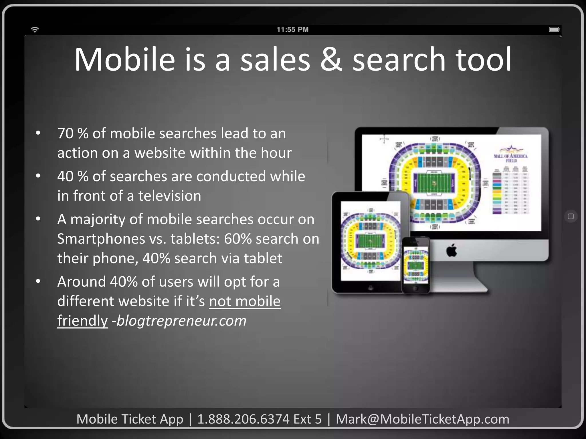 Mobile is a sales & search tool
• 70 % of mobile searches lead to an
action on a website within the hour
• 40 % of searches are conducted while
in front of a television
• A majority of mobile searches occur on
Smartphones vs. tablets: 60% search on
their phone, 40% search via tablet
• Around 40% of users will opt for a
different website if it’s not mobile
friendly -blogtrepreneur.com

Mobile Ticket App | 1.888.206.6374 Ext 5 | Mark@MobileTicketApp.com

 