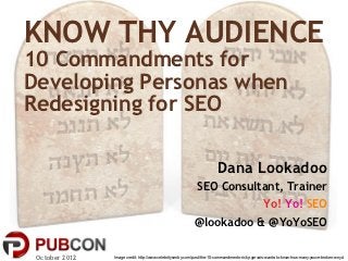KNOW THY AUDIENCE
10 Commandments for
Developing Personas when
Redesigning for SEO

                                                                        Dana Lookadoo
                                                             SEO Consultant, Trainer
                                                                        Yo! Yo! SEO
                                                           @lookadoo & @YoYoSEO

 October 2012   Image credit: http://www.celebritysentry.com/post/the-10-commandments-ricky-gervais-wants-to-know-how-many-youve-broken-wnyc/
 