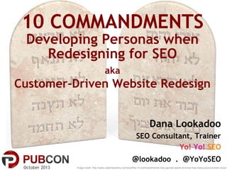 10 COMMANDMENTS
Developing Personas when
Redesigning for SEO
aka

Customer-Driven Website Redesign
Dana Lookadoo
SEO Consultant, Trainer
Yo! Yo! SEO

@lookadoo . @YoYoSEO
October 2013

Image credit: http://www.celebritysentry.com/post/the-10-commandments-ricky-gervais-wants-to-know-how-many-youve-broken-wnyc/

 