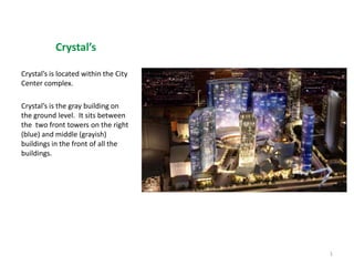 Crystal’s  Crystal’s is located within the City Center complex. Crystal’s is the gray building on the ground level.  It sits between the  two front towers on the right  (blue) and middle (grayish) buildings in the front of all the buildings.   1 