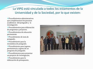 La VIPG está vinculada a todos los estamentos de la
       Universidad y de la Sociedad, por lo que existen:
Procedimientos administrativos
que complementan los procesos
académicos del postgrado y la
investigación.
Procedimientos para elaboración
de programas y proyectos.
Procedimientos de educación
permanente.
Procedimiento de tesis de
postgrado.
Procedimiento para la
investidura de postgrado.
Procedimiento para ingreso,
permanencia y egreso de un
programa de postgrado.
Procedimientos para presentar
un proyecto de investigación.
Procedimiento para la
elaboración de presupuesto.
 