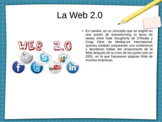 La Web 2.0
● En cambio, es un concepto que se originó en
una sesión de brainstorming (o lluvia de
ideas) entre Dale Dougherty de O’Really y
Craig Cline de MediaLive International,
quienes estaban preparando una conferencia
y decidieron hablar del renacimiento de la
Web después de la crisis de los punto com en
2001, en la que fracasaron páginas Web de
muchas empresas.
 