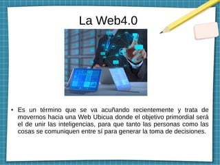 La Web4.0
● Es un término que se va acuñando recientemente y trata de
movernos hacia una Web Ubicua donde el objetivo primordial será
el de unir las inteligencias, para que tanto las personas como las
cosas se comuniquen entre sí para generar la toma de decisiones.
 