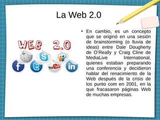 La Web 2.0
●
En cambio, es un concepto
que se originó en una sesión
de brainstorming (o lluvia de
ideas) entre Dale Dougherty
de O’Really y Craig Cline de
MediaLive International,
quienes estaban preparando
una conferencia y decidieron
hablar del renacimiento de la
Web después de la crisis de
los punto com en 2001, en la
que fracasaron páginas Web
de muchas empresas.
 