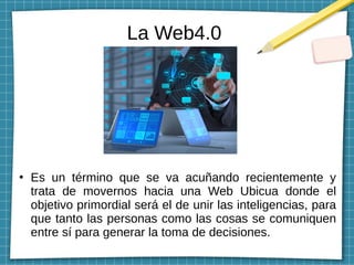 La Web4.0
●
Es un término que se va acuñando recientemente y
trata de movernos hacia una Web Ubicua donde el
objetivo primordial será el de unir las inteligencias, para
que tanto las personas como las cosas se comuniquen
entre sí para generar la toma de decisiones.
 