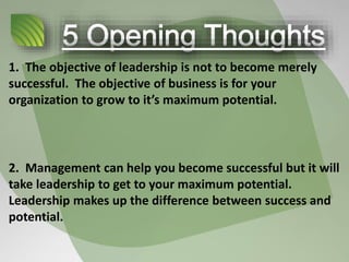 1. The objective of leadership is not to become merely
successful. The objective of business is for your
organization to grow to it’s maximum potential.
2. Management can help you become successful but it will
take leadership to get to your maximum potential.
Leadership makes up the difference between success and
potential.
 