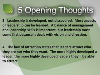 3. Leadership is developed, not discovered. Most aspects
of leadership can be learned. A balance of management
and leadership skills is important, but leadership must
come first because it deals with vision and direction.
4. The law of attraction states that leaders attract who
they are not who they want. The more highly developed a
leader, the more highly developed leaders they’ll be able
to attract.
 
