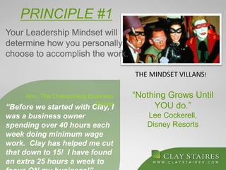 PRINCIPLE #1
“Before we started with Clay, I
was a business owner
spending over 40 hours each
week doing minimum wage
work. Clay has helped me cut
that down to 15! I have found
an extra 25 hours a week to
Ann, The Overcoming Business
Owner
“Nothing Grows Until
YOU do.”
Lee Cockerell,
Disney Resorts
Your Leadership Mindset will
determine how you personally
choose to accomplish the work.
THE MINDSET VILLANS!
 
