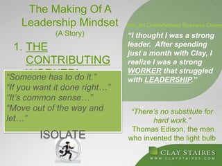 The Making Of A
Leadership Mindset
(A Story)
1. THE
CONTRIBUTING
WORKER!
“There’s no substitute for
hard work.”
Thomas Edison, the man
who invented the light bulb
“I thought I was a strong
leader. After spending
just a month with Clay, I
realize I was a strong
WORKER that struggled
with LEADERSHIP.”
Ann, An Overwhelmed Business Owner
“Someone has to do it.”
“If you want it done right…”
“It’s common sense…”
“Move out of the way and
let…”
ISOLATE
 