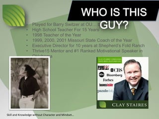 • Played for Barry Switzer at OU… back in the day!
• High School Teacher For 15 Years
• 1998 Teacher of the Year
• 1999, 2000, 2001 Missouri State Coach of the Year
• Executive Director for 10 years at Shepherd’s Fold Ranch
• Thrive15 Mentor and #1 Ranked Motivational Speaker in
Oklahoma
Skill and Knowledge without Character and Mindset…
 