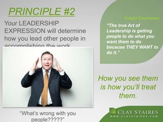 PRINCIPLE #2
Your LEADERSHIP
EXPRESSION will determine
how you lead other people in
accomplishing the work.
How you see them
is how you’ll treat
them.
“The true Art of
Leadership is getting
people to do what you
want them to do
because THEY WANT to
do it.”
Dwight Eisenhower
“What’s wrong with you
people?????”
 