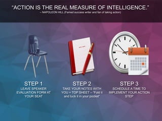 STEP 1
LEAVE SPEAKER
EVALUATION FORM AT
YOUR SEAT
STEP 2
TAKE YOUR NOTES WITH
YOU = TOP SHEET – “Fold it
and tuck it in your pocket”
STEP 3
SCHEDULE A TIME TO
IMPLEMENT YOUR ACTION
STEP
“ACTION IS THE REAL MEASURE OF INTELLIGENCE.”
– NAPOLEON HILL (Famed success writer and fan of taking action)
 