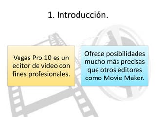 1. Introducción.



                       Ofrece posibilidades
Vegas Pro 10 es un
                       mucho más precisas
editor de vídeo con
                        que otros editores
fines profesionales.
                       como Movie Maker.
 