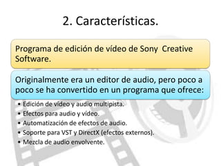 2. Características.
Programa de edición de vídeo de Sony Creative
Software.

Originalmente era un editor de audio, pero poco a
poco se ha convertido en un programa que ofrece:
• Edición de vídeo y audio multipista.
• Efectos para audio y vídeo.
• Automatización de efectos de audio.
• Soporte para VST y DirectX (efectos externos).
• Mezcla de audio envolvente.
 