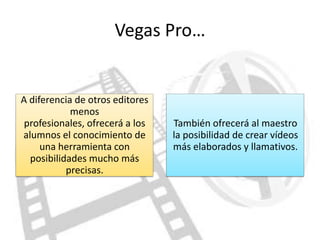 Vegas Pro…


A diferencia de otros editores
            menos
 profesionales, ofrecerá a los   También ofrecerá al maestro
alumnos el conocimiento de       la posibilidad de crear vídeos
     una herramienta con         más elaborados y llamativos.
  posibilidades mucho más
           precisas.
 