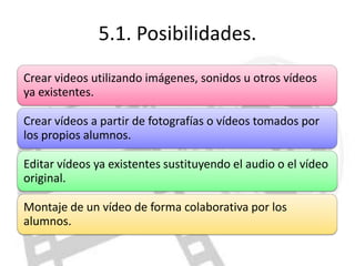 5.1. Posibilidades.
Crear videos utilizando imágenes, sonidos u otros vídeos
ya existentes.

Crear vídeos a partir de fotografías o vídeos tomados por
los propios alumnos.

Editar vídeos ya existentes sustituyendo el audio o el vídeo
original.

Montaje de un vídeo de forma colaborativa por los
alumnos.
 