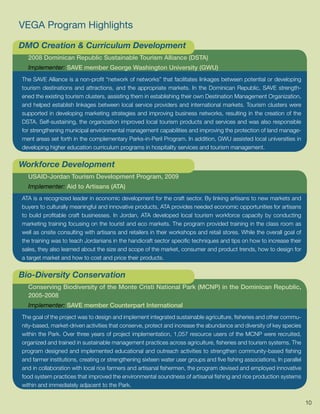 VEGA Program Highlights

DMO Creation & Curriculum Development
  2008 Dominican Republic Sustainable Tourism Alliance (DSTA)
  Implementer: SAVE member George Washington University (GWU)
The SAVE Alliance is a non-profit “network of networks” that facilitates linkages between potential or developing
tourism destinations and attractions, and the appropriate markets. In the Dominican Republic, SAVE strength-
ened the existing tourism clusters, assisting them in establishing their own Destination Management Organization,
and helped establish linkages between local service providers and international markets. Tourism clusters were
supported in developing marketing strategies and improving business networks, resulting in the creation of the
DSTA. Self-sustaining, the organization improved local tourism products and services and was also responsible
for strengthening municipal environmental management capabilities and improving the protection of land manage-
ment areas set forth in the complementary Parks-in-Peril Program. In addition, GWU assisted local universities in
developing higher education curriculum programs in hospitality services and tourism management.


Workforce Development
  USAID-Jordan Tourism Development Program, 2009
  Implementer: Aid to Artisans (ATA)
ATA is a recognized leader in economic development for the craft sector. By linking artisans to new markets and
buyers to culturally meaningful and innovative products, ATA provides needed economic opportunities for artisans
to build profitable craft businesses. In Jordan, ATA developed local tourism workforce capacity by conducting
marketing training focusing on the tourist and eco markets. The program provided training in the class room as
well as onsite consulting with artisans and retailers in their workshops and retail stores. While the overall goal of
the training was to teach Jordanians in the handicraft sector specific techniques and tips on how to increase their
sales, they also learned about the size and scope of the market, consumer and product trends, how to design for
a target market and how to cost and price their products.


Bio-Diversity Conservation
  Conserving Biodiversity of the Monte Cristi National Park (MCNP) in the Dominican Republic,
  2005-2008
  Implementer: SAVE member Counterpart International
The goal of the project was to design and implement integrated sustainable agriculture, fisheries and other commu-
nity-based, market-driven activities that conserve, protect and increase the abundance and diversity of key species
within the Park. Over three years of project implementation, 1,057 resource users of the MCNP were recruited,
organized and trained in sustainable management practices across agriculture, fisheries and tourism systems. The
program designed and implemented educational and outreach activities to strengthen community-based fishing
and farmer institutions, creating or strengthening sixteen water user groups and five fishing associations. In parallel
and in collaboration with local rice farmers and artisanal fishermen, the program devised and employed innovative
food system practices that improved the environmental soundness of artisanal fishing and rice production systems
within and immediately adjacent to the Park.


                                                                                                                          10
 