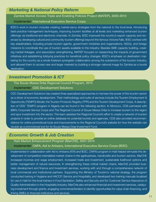 Marketing & National Policy Reform
  Zambia Market Access Trade and Enabling Policies Project (MATEP), 2005-2010
  Implementer: International Executive Service Corps
IESC’s work in tourism includes creating market-savvy strategies from the national to the local level, introducing
best-practice management techniques, improving tourism facilities at all levels and marketing enhanced tourism
offerings via traditional and electronic channels. In Zambia, IESC improved the country’s export capacity and rev-
enues by developing cultural and community tourism offerings beyond the famous Victoria Falls. IESC worked with
key stakeholders, including private tourism agents, government ministries and organizations, NGOs, and foreign
missions to coordinate the use of tourism assets available to the industry. Besides SME capacity building, creat-
ing market linkages, and association strengthening, MATEP focused on researching the impacts of government
initiatives and establishing lobbying practices for beneficial policy changes. IESC’s emphasis on destination mar-
keting for the country as a whole fostered synergistic collaboration among the subsectors of the tourism industry,
and allowed them to access new and larger markets by building a stronger national image for Zambia as a tourist
destination.


Investment Promotion & ICT
  The Souss Massa Drâa Regional Council Program, 2010
  Implementer: CDC Development Solutions
CDC Development Solutions has created three specialized approaches to harness the power of the tourism sector
as a driver of economic development. Their methodology and suite of services include the Tourism Employment &
Opportunity (TEMPO) Model, the Tourism Products Registry (TPR) and the Tourism Development Corps. A descrip-
tion of CDS’ TEMPO program in Nigeria can be found in the following section. In Morocco, CDS partnered with
IBM’s Corporate Service Corps and The Regional Council of Souss Massa Drâa to increase tourism to the region
and spur investment into the sector. The team assisted the Regional Council’s effort to create a network of tourism
projects in order to provide an online database for potential tourists and agencies. CDS also provided recommen-
dations for online promotional tools and improvements to the Regional Council’s website for how the website can
double as a promotional tool for its Souss Massa Draa Investment Fund.


Economic Growth & Job Creation
  Haiti Market Enhancement Program (MarChE), 2007-2010
  Implementer: CNFA, Aid to Artisans, International Executive Service Corps (IESC)
Implemented in collaboration with Aid to Artisans (ATA) and IESC, CNFA’s program in Haiti helped stimulate the de-
velopment of competitive interrelated market chains in the agribusiness, handicrafts and tourism sectors. MarChE
increased incomes and wage employment, increased trade and investment, sustainable livelihood options and
better management of natural resources. In strengthening these critical market chains, MarChE provided busi-
ness development and finance and investment services, working with and through a comprehensive network of
local commercial and institutional partners. Supporting the Ministry of Tourism’s national strategy, the program
conducted training in Hygiene and HACCP, Service and Hospitality, and developed two training manuals localized
for use in Haiti for the local trainers in Food Sanitation, Safety and Security and for Customer Service Assurance of
Quality Administration in the Hospitality Industry. MarCHe also enhanced financial and investment services, catalyz-
ing investment through grants, engaging commercial lenders to identify opportunities for value chain financing, and
linking SMEs to financial institutions and services.
                                                                                                                        11
 