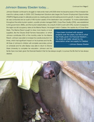 Johnson Bassey Ebeden today…                                                                  Continued from Page 3


Johnson Ebeden continued to struggle to make ends meet until 2009 when he became aware of the increased de-
mand for culinary snails. In 2009, CDC Development Solutions also began the Tourism Employment Opportunities
(TEMPO) Nigeria project to alleviate poverty by creating jobs and stimulating economic growth. A value chain analy-
sis was conducted and an audit of 480 tourism assets of the destination was completed. To involve stakeholders
throughout the entire tourism system, a public-private-managed DMO, Cross River Quality (CRQ), was established
to link government, SMEs, and the tourism stakeholders. As a result of CDC’s work with CRQ, tourism increased to
the region as did occupancy rates at the Marina Resort, the largest hotel in Calabar, the capital city of Cross River
State. The Marina Resort sought to draw more heavily on local
suppliers, like the Obubra Snail Farmers Association, to which        I have been involved with several
Johnson contributes 50% of the monthly order for the Marina           projects over the years, but this is what
                                                                      has finally given me financial freedom…
Resort. Johnson was able to increase his overall production 5.5
                                                                      my snails are really valued by my
times, which had significant impact on his business and his life.     association when we supply to Calabar.
All three of Johnson’s children will complete secondary school
                                                                                        —Johnson Bassey Ebeden
on schedule and his wife Gladys was able to return to Ebonyi
State University to complete her education. Johnson and his
family have now been given the financial freedom that he has always sought, to pursue the life that he has always
desired.




                                                                                                                        12
 