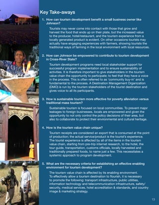 Key Take-aways
1.  How can tourism development benefit a small business owner like
    Johnson?
     Tourists may never come into contact with those that grow and
     harvest the food that ends up on their plate, but the increased value
     to the producer, hotel/restaurant, and the tourism experience from a
     locally generated product is evident. On other occasions tourists may
     actually have engaging experiences with farmers, showing tourists the
     traditional ways of farming in the local environment with local resources.

2.  How can Johnson be empowered to contribute to tourism development
    in Cross-River State?
     Tourism development programs need local stakeholder support for
     successful program implementation and to ensure sustainability of
     activities. It is therefore important to give stakeholders in the tourism
     value chain the opportunity to participate; to feel that they have a voice
     in the process. This is often referred to as ‘community buy-in’ and is
     fundamental to the process. A Destination Management Organization
     (DMO) is run by the tourism stakeholders of the tourist destination and
     gives voice to all its participants.

3.  How is sustainable tourism more effective for poverty alleviation versus
    traditional mass tourism?
     Sustainable tourism is focused on local communities. To prevent major
     leakages to foreign businesses, locals are empowered and given the
     opportunity to not only control the policy decisions of their area, but
     also to collaborate to protect their environmental and cultural heritage.

4.  How is the tourism value chain unique?
     Tourism receipts are considered an export that is consumed at the point
     of production; the actual service/product is the tourist’s experience.
     The tourist experience is affected by all of the items in the tourism
     value chain, starting from pre-trip internet research, to the hotel, the
     tour guide, transportation, customs officials, locally harvested and
     traditionally prepared foods, to name just a few. This necessitates a
     systemic approach to program development.

5.  What are the necessary criteria for establishing an effective enabling
    environment for tourism development?
     The tourism value chain is affected by its enabling environment.
     To effectively allow a tourism destination to flourish, it is necessary
     to promote the following: transport infrastructure, public utilities,
     information technology and telecommunication infrastructure, safety/
     security, medical services, hotel accreditation & standards, and country
     image & marketing strategy.

                                                                                  13
 