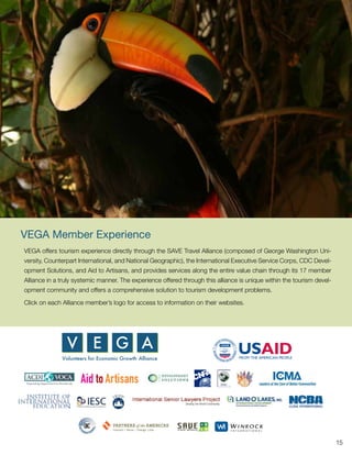 VEGA Member Experience
VEGA offers tourism experience directly through the SAVE Travel Alliance (composed of George Washington Uni-
versity, Counterpart International, and National Geographic), the International Executive Service Corps, CDC Devel-
opment Solutions, and Aid to Artisans, and provides services along the entire value chain through its 17 member
Alliance in a truly systemic manner. The experience offered through this alliance is unique within the tourism devel-
opment community and offers a comprehensive solution to tourism development problems.

Click on each Alliance member’s logo for access to information on their websites.




                                                                                                                        15
 