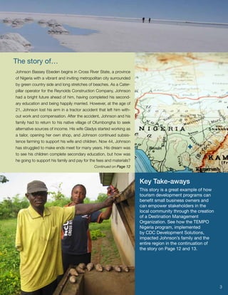 The story of…
Johnson Bassey Ebeden begins in Cross River State, a province
of Nigeria with a vibrant and inviting metropolitan city surrounded
by green country side and long stretches of beaches. As a Cater-
pillar operator for the Reynolds Construction Company, Johnson
had a bright future ahead of him, having completed his second-
ary education and being happily married. However, at the age of
21, Johnson lost his arm in a tractor accident that left him with-
out work and compensation. After the accident, Johnson and his
family had to return to his native village of Ofumbongha to seek
alternative sources of income. His wife Gladys started working as
a tailor, opening her own shop, and Johnson continued subsis-
tence farming to support his wife and children. Now 44, Johnson
has struggled to make ends meet for many years. His dream was                                
to see his children complete secondary education, but how was
he going to support his family and pay for the fees and materials?
                                             Continued on Page 12



                                                                      Key Take-aways
                                                                      This story is a great example of how
                                                                      tourism development programs can
                                                                      benefit small business owners and
                                                                      can empower stakeholders in the
                                                                      local community through the creation
                                                                      of a Destination Management
                                                                      Organization. See how the TEMPO
                                                                      Nigeria program, implemented
                                                                      by CDC Development Solutions,
                                                                      impacted Johnson’s family and the
                                                                      entire region in the continuation of
                                                                      the story on Page 12 and 13.




                                                                                                             3
 