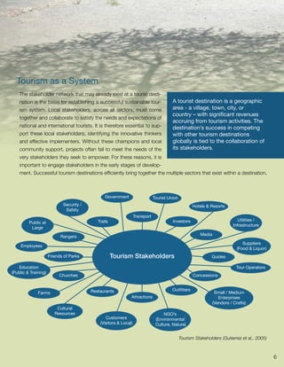 Tourism as a System
    The stakeholder network that may already exist at a tourist desti-
    nation is the basis for establishing a successful sustainable tour-                  A tourist destination is a geographic
    ism system. Local stakeholders, across all sectors, must come                        area - a village, town, city, or
                                                                                         country – with significant revenues
    together and collaborate to satisfy the needs and expectations of
                                                                                         accruing from tourism activities. The
    national and international tourists. It is therefore essential to sup-               destination’s success in competing
    port these local stakeholders, identifying the innovative thinkers                   with other tourism destinations
    and effective implementers. Without these champions and local                        globally is tied to the collaboration of
    community support, projects often fail to meet the needs of the                      its stakeholders.
    very stakeholders they seek to empower. For these reasons, it is
    important to engage stakeholders in the early stages of develop-
    ment. Successful tourism destinations efficiently bring together the multiple sectors that exist within a destination.



                                                 Government                    Tourist Union
                             Security /                                                               Hotels & Resorts
                              Safety
                                                                   Transport
                                             Trails                                      Investors                              Utilities /
         Public at
                                                                                                                             Infrastructure
          Large
                                                                                                          Media
                            Rangers
                                                                                                                                  Suppliers
     Employees
                                                                                                                               (Food & Liquor)
                      Friends of Parks                Tourism Stakeholders                                     Guides

   Education                                                                                                                  Tour Operators
(Public & Training)
                           Churches                                                                   Concessions


                                          Restaurants                                    Outfitters
              Farms                                                                                                Small / Medium
                                                               Attractions                                           Enterprises
                                                                                                                  (Vendors / Crafts)
                          Cultural
                         Resources                                                  NGO’s
                                                 Customers                      (Environmental
                                              (Visitors & Local)                Culture, Nature)


                                                                                               Tourism Stakeholders (Gutierrez et al., 2005)



                                                                                                                                                 6
 