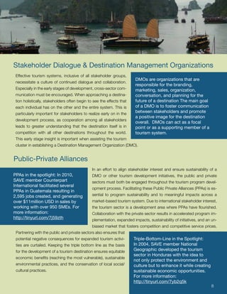 Stakeholder Dialogue & Destination Management Organizations
 Effective tourism systems, inclusive of all stakeholder groups,
                                                                        DMOs are organizations that are
 necessitate a culture of continued dialogue and collaboration.
                                                                        responsible for the branding,
 Especially in the early stages of development, cross-sector com-       marketing, sales, organization,
 munication must be encouraged. When approaching a destina-             conversation, and planning for the
 tion holistically, stakeholders often begin to see the effects that    future of a destination The main goal
 each individual has on the other and the entire system. This is        of a DMO is to foster communication
 particularly important for stakeholders to realize early on in the
                                                                        between stakeholders and promote
                                                                        a positive image for the destination
 development process, as cooperation among all stakeholders
                                                                        overall. DMOs can act as a focal
 leads to greater understanding that the destination itself is in       point or as a supporting member of a
 competition with all other destinations throughout the world.          tourism system.
 This early stage insight is important when assisting the tourism
 cluster in establishing a Destination Management Organization (DMO).


Public-Private Alliances
                                               In an effort to align stakeholder interest and ensure sustainability of a
PPAs in the spotlight: In 2010,                DMO or other tourism development initiatives, the public and private
SAVE member Counterpart                        sectors must both be engaged throughout the tourism program devel-
International facilitated several
                                               opment process. Facilitating these Public Private Alliances (PPAs) is es-
PPAs in Guatemala resulting in
2,595 jobs created, and generating             sential to program sustainability and to meaningful impacts across a
over $11million USD in sales by                market-based tourism system. Due to international stakeholder interest,
working with over 950 SMEs. For                the tourism sector is a development area where PPAs have flourished.
more information:                              Collaboration with the private sector results in accelerated program im-
http://tinyurl.com/7j59zth                     plementation, expanded impacts, sustainability of initiatives, and an un-
                                               biased market that fosters competition and competitive service prices.
 Partnering with the public and private sectors also ensures that
 potential negative consequences for expanded tourism activi-          Triple-Bottom-Line in the Spotlight:
 ties are curtailed. Keeping the triple bottom line as the basis       In 2004, SAVE member National
 for the development of a tourism destination ensures equitable        Geographic developed the tourism
                                                                       sector in Honduras with the idea to
 economic benefits (reaching the most vulnerable), sustainable
                                                                       not only protect the environment and
 environmental practices, and the conservation of local social/        culture but to enhance it while creating
 cultural practices.                                                   sustainable economic opportunities.
                                                                       For more information:
                                                                       http://tinyurl.com/7yb2q5k
                                                                                                                    8      8
 